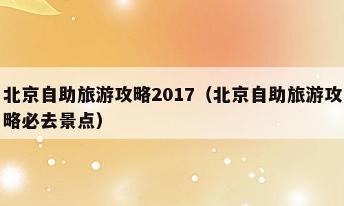 北京自助旅游攻略2017（北京自助旅游攻略必去景点）