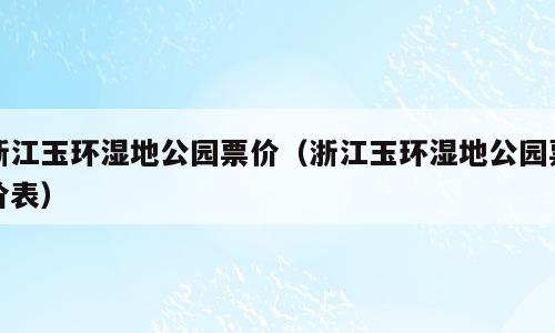 浙江玉环湿地公园票价（浙江玉环湿地公园票价表）