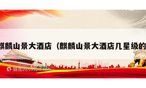 麒麟山景大酒店（麒麟山景大酒店几星级的）