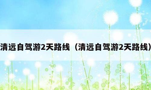 清远自驾游2天路线（清远自驾游2天路线）