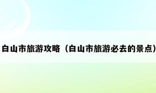 白山市旅游攻略（白山市旅游必去的景点）
