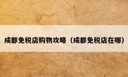 成都免税店购物攻略（成都免税店在哪）