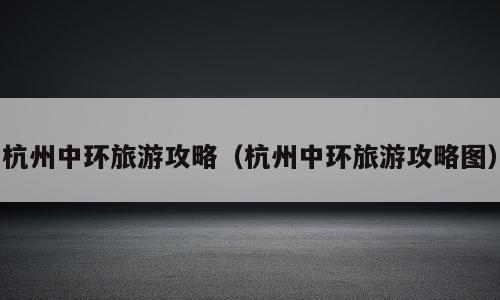 杭州中环旅游攻略（杭州中环旅游攻略图）