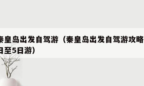 秦皇岛出发自驾游（秦皇岛出发自驾游攻略3日至5日游）