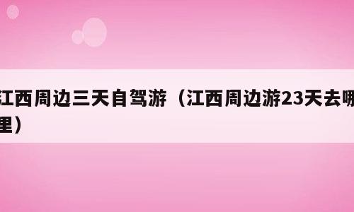 江西周边三天自驾游（江西周边游23天去哪里）