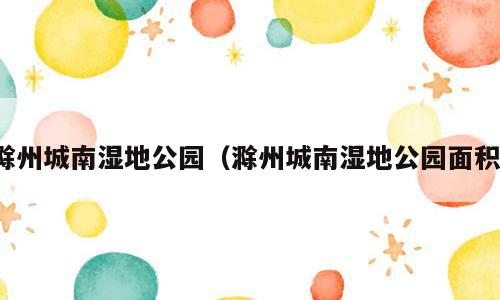 滁州城南湿地公园（滁州城南湿地公园面积）