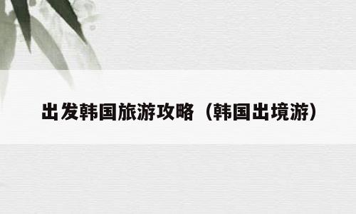 出发韩国旅游攻略（韩国出境游）