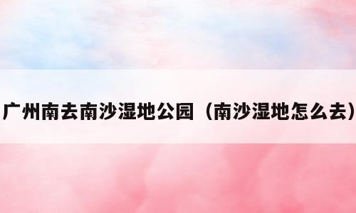 广州南去南沙湿地公园（南沙湿地怎么去）