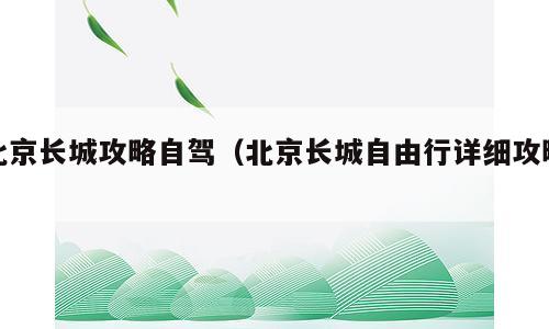 北京长城攻略自驾（北京长城自由行详细攻略）