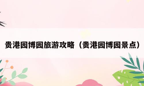贵港园博园旅游攻略（贵港园博园景点）