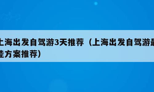 上海出发自驾游3天推荐（上海出发自驾游最佳方案推荐）
