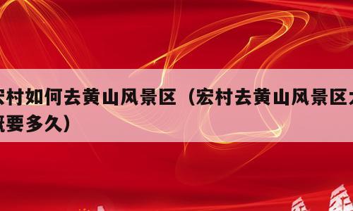宏村如何去黄山风景区（宏村去黄山风景区大概要多久）