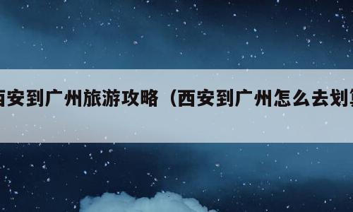 西安到广州旅游攻略（西安到广州怎么去划算）