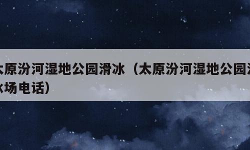 太原汾河湿地公园滑冰（太原汾河湿地公园滑冰场电话）
