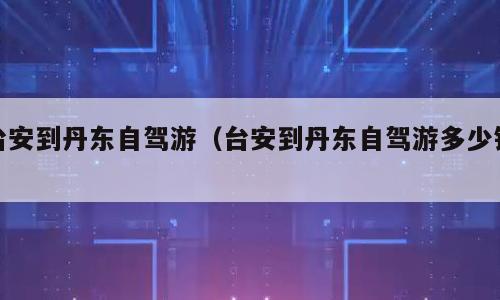 台安到丹东自驾游（台安到丹东自驾游多少钱）