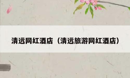 清远网红酒店（清远旅游网红酒店）