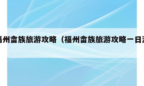 福州畲族旅游攻略（福州畲族旅游攻略一日游）