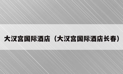 大汉宫国际酒店（大汉宫国际酒店长春）