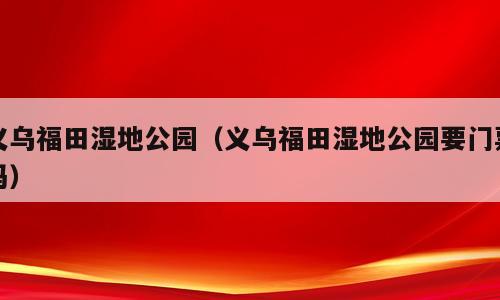 义乌福田湿地公园（义乌福田湿地公园要门票吗）