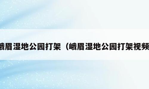 峨眉湿地公园打架（峨眉湿地公园打架视频）