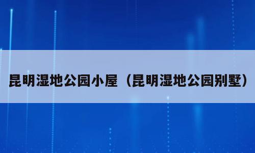 昆明湿地公园小屋（昆明湿地公园别墅）