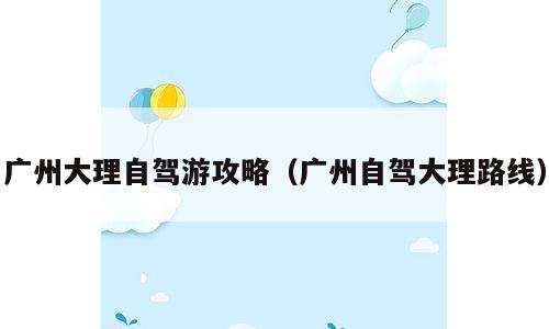 广州大理自驾游攻略（广州自驾大理路线）