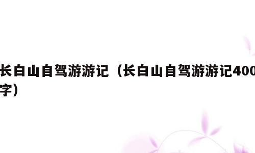 长白山自驾游游记（长白山自驾游游记400字）