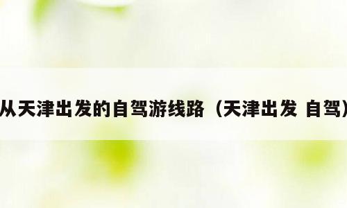 从天津出发的自驾游线路（天津出发 自驾）