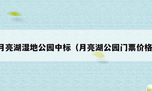 月亮湖湿地公园中标（月亮湖公园门票价格）
