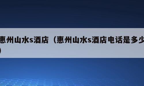 惠州山水s酒店（惠州山水s酒店电话是多少）