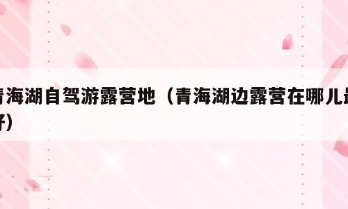 青海湖自驾游露营地（青海湖边露营在哪儿最好）