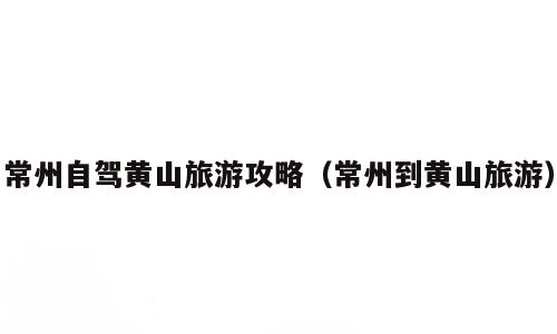 常州自驾黄山旅游攻略（常州到黄山旅游）