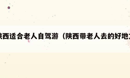 陕西适合老人自驾游（陕西带老人去的好地方）