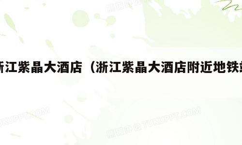 浙江紫晶大酒店（浙江紫晶大酒店附近地铁站）