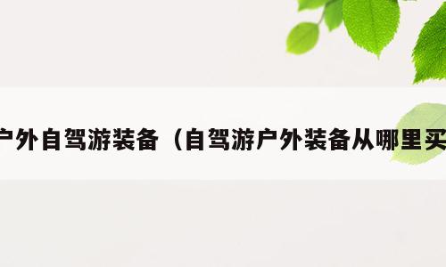 户外自驾游装备（自驾游户外装备从哪里买）