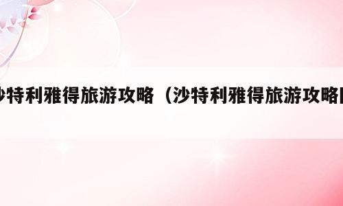 沙特利雅得旅游攻略（沙特利雅得旅游攻略图）