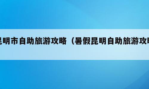 昆明市自助旅游攻略（暑假昆明自助旅游攻略）