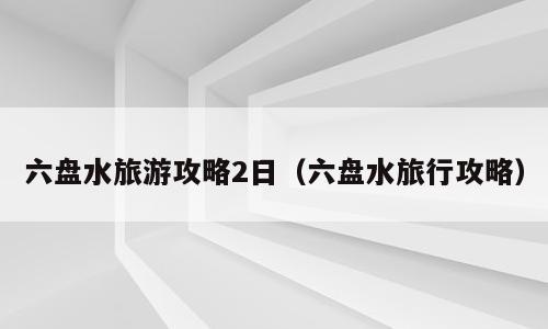 六盘水旅游攻略2日（六盘水旅行攻略）