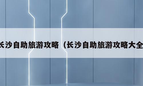 长沙自助旅游攻略（长沙自助旅游攻略大全）