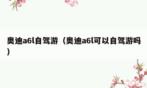 奥迪a6l自驾游（奥迪a6l可以自驾游吗）