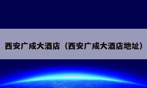 西安广成大酒店（西安广成大酒店地址）