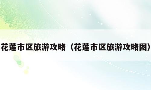 花莲市区旅游攻略（花莲市区旅游攻略图）