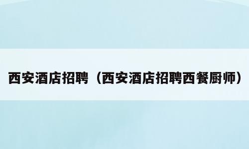 西安酒店招聘（西安酒店招聘西餐厨师）