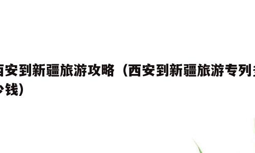 西安到新疆旅游攻略（西安到新疆旅游专列多少钱）