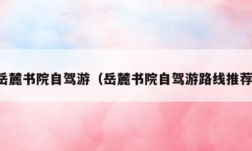 岳麓书院自驾游（岳麓书院自驾游路线推荐）