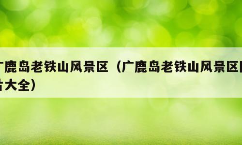 广鹿岛老铁山风景区（广鹿岛老铁山风景区图片大全）
