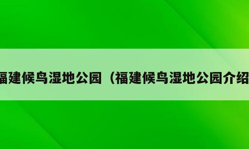 福建候鸟湿地公园（福建候鸟湿地公园介绍）