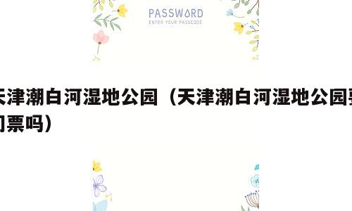 天津潮白河湿地公园（天津潮白河湿地公园要门票吗）