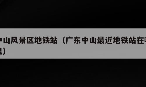 中山风景区地铁站（广东中山最近地铁站在哪里）