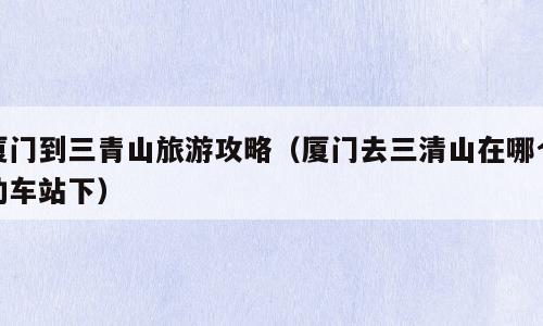 厦门到三青山旅游攻略（厦门去三清山在哪个动车站下）